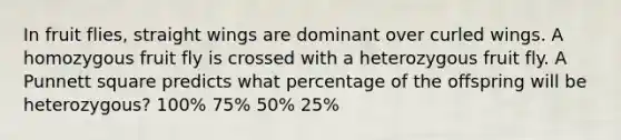 In fruit flies, straight wings are dominant over curled wings. A homozygous fruit fly is crossed with a heterozygous fruit fly. A Punnett square predicts what percentage of the offspring will be heterozygous? 100% 75% 50% 25%