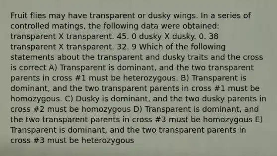 Fruit flies may have transparent or dusky wings. In a series of controlled matings, the following data were obtained: transparent X transparent. 45. 0 dusky X dusky. 0. 38 transparent X transparent. 32. 9 Which of the following statements about the transparent and dusky traits and the cross is correct A) Transparent is dominant, and the two transparent parents in cross #1 must be heterozygous. B) Transparent is dominant, and the two transparent parents in cross #1 must be homozygous. C) Dusky is dominant, and the two dusky parents in cross #2 must be homozygous D) Transparent is dominant, and the two transparent parents in cross #3 must be homozygous E) Transparent is dominant, and the two transparent parents in cross #3 must be heterozygous