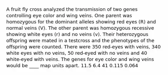 A fruit fly cross analyzed the transmission of two genes controlling eye color and wing veins. One parent was homozygous for the dominant alleles showing red eyes (R) and normal veins (V). The other parent was homozygous recessive showing white eyes (r) and no veins (v). Their heterozygous offspring were mated in a testcross and the phenotypes of the offspring were counted. There were 350 red-eyes with veins, 340 white eyes with no veins, 50 red-eyed with no veins and 40 white-eyed with veins. The genes for eye color and wing veins would be ____ map units apart. 11.5 6.4 41 0.115 0.064