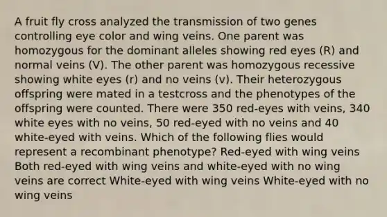 A fruit fly cross analyzed the transmission of two genes controlling eye color and wing veins. One parent was homozygous for the dominant alleles showing red eyes (R) and normal veins (V). The other parent was homozygous recessive showing white eyes (r) and no veins (v). Their heterozygous offspring were mated in a testcross and the phenotypes of the offspring were counted. There were 350 red-eyes with veins, 340 white eyes with no veins, 50 red-eyed with no veins and 40 white-eyed with veins. Which of the following flies would represent a recombinant phenotype? Red-eyed with wing veins Both red-eyed with wing veins and white-eyed with no wing veins are correct White-eyed with wing veins White-eyed with no wing veins