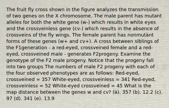 The fruit fly cross shown in the figure analyzes the transmission of two genes on the X chromosome. The male parent has mutant alleles for both the white gene (w-) which results in white eyes and the crossveinless gene (cv-) which results in the absence of crossveins of the fly wings. The female parent has nonmutant forms of these genes (w+ and cv+). A cross between siblings of the F1generation - a red-eyed, crossveined female and a red-eyed, crossveined male - generates F2progeny. Examine the genotype of the F2 male progeny. Notice that the progeny fall into two groups The numbers of male F2 progeny with each of the four observed phenotypes are as follows: Red-eyed, crossveined = 357 White-eyed, crossveinless = 341 Red-eyed, crossveinless = 52 White-eyed crossveined = 45 What is the map distance between the genes w and cv? (a). 357 (b). 12.2 (c). 97 (d). 341 (e). 13.9