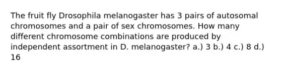 The fruit fly Drosophila melanogaster has 3 pairs of autosomal chromosomes and a pair of sex chromosomes. How many different chromosome combinations are produced by independent assortment in D. melanogaster? a.) 3 b.) 4 c.) 8 d.) 16