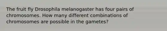 The fruit fly Drosophila melanogaster has four pairs of chromosomes. How many different combinations of chromosomes are possible in the gametes?