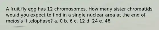 A fruit fly egg has 12 chromosomes. How many sister chromatids would you expect to find in a single nuclear area at the end of meiosis II telophase? a. 0 b. 6 c. 12 d. 24 e. 48