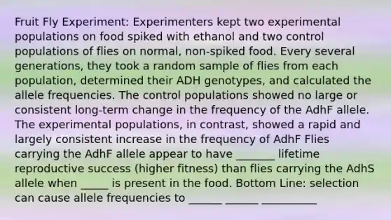 Fruit Fly Experiment: Experimenters kept two experimental populations on food spiked with ethanol and two control populations of flies on normal, non-spiked food. Every several generations, they took a random sample of flies from each population, determined their ADH genotypes, and calculated the allele frequencies. The control populations showed no large or consistent long-term change in the frequency of the AdhF allele. The experimental populations, in contrast, showed a rapid and largely consistent increase in the frequency of AdhF Flies carrying the AdhF allele appear to have _______ lifetime reproductive success (higher fitness) than flies carrying the AdhS allele when _____ is present in the food. Bottom Line: selection can cause allele frequencies to ______ ______ __________