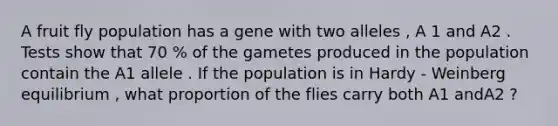 A fruit fly population has a gene with two alleles , A 1 and A2 . Tests show that 70 % of the gametes produced in the population contain the A1 allele . If the population is in Hardy - Weinberg equilibrium , what proportion of the flies carry both A1 andA2 ?