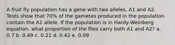 A fruit fly population has a gene with two alleles, A1 and A2. Tests show that 70% of the gametes produced in the population contain the A1 allele. If the population is in Hardy-Weinberg equation, what proportion of the flies carry both A1 and A2? a. 0.7 b. 0.49 c. 0.21 d. 0.42 e. 0.09