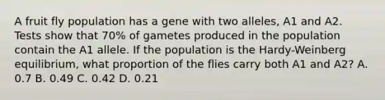 A fruit fly population has a gene with two alleles, A1 and A2. Tests show that 70% of gametes produced in the population contain the A1 allele. If the population is the Hardy-Weinberg equilibrium, what proportion of the flies carry both A1 and A2? A. 0.7 B. 0.49 C. 0.42 D. 0.21