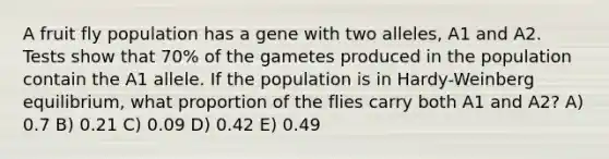 A fruit fly population has a gene with two alleles, A1 and A2. Tests show that 70% of the gametes produced in the population contain the A1 allele. If the population is in Hardy-Weinberg equilibrium, what proportion of the flies carry both A1 and A2? A) 0.7 B) 0.21 C) 0.09 D) 0.42 E) 0.49