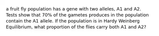 a fruit fly population has a gene with two alleles, A1 and A2. Tests show that 70% of the gametes produces in the population contain the A1 allele. If the population is in Hardy Weinberg Equilibrium, what proportion of the flies carry both A1 and A2?