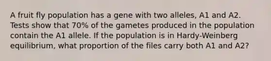 A fruit fly population has a gene with two alleles, A1 and A2. Tests show that 70% of the gametes produced in the population contain the A1 allele. If the population is in Hardy-Weinberg equilibrium, what proportion of the files carry both A1 and A2?