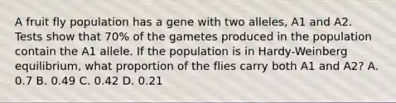 A fruit fly population has a gene with two alleles, A1 and A2. Tests show that 70% of the gametes produced in the population contain the A1 allele. If the population is in Hardy-Weinberg equilibrium, what proportion of the flies carry both A1 and A2? A. 0.7 B. 0.49 C. 0.42 D. 0.21