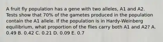 A fruit fly population has a gene with two alleles, A1 and A2. Tests show that 70% of the gametes produced in the population contain the A1 allele. If the population is in Hardy-Weinberg equilibrium, what proportion of the flies carry both A1 and A2? A. 0.49 B. 0.42 C. 0.21 D. 0.09 E. 0.7