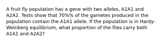 A fruit fly population has a gene with two alleles, A1A1 and A2A2. Tests show that 70%% of the gametes produced in the population contain the A1A1 allele. If the population is in Hardy-Weinberg equilibrium, what proportion of the flies carry both A1A1 and A2A2?