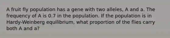 A fruit fly population has a gene with two alleles, A and a. The frequency of A is 0.7 in the population. If the population is in Hardy-Weinberg equilibrium, what proportion of the flies carry both A and a?