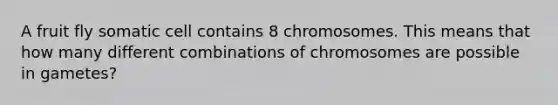 A fruit fly somatic cell contains 8 chromosomes. This means that how many different combinations of chromosomes are possible in gametes?