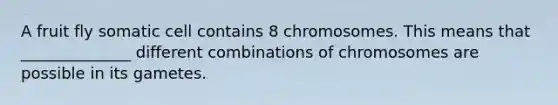 A fruit fly somatic cell contains 8 chromosomes. This means that ______________ different combinations of chromosomes are possible in its gametes.