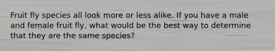 Fruit fly species all look more or less alike. If you have a male and female fruit fly, what would be the best way to determine that they are the same species?