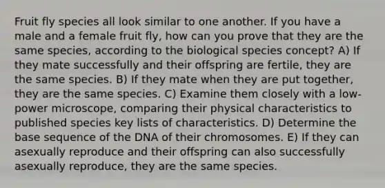 Fruit fly species all look similar to one another. If you have a male and a female fruit fly, how can you prove that they are the same species, according to the biological species concept? A) If they mate successfully and their offspring are fertile, they are the same species. B) If they mate when they are put together, they are the same species. C) Examine them closely with a low-power microscope, comparing their physical characteristics to published species key lists of characteristics. D) Determine the base sequence of the DNA of their chromosomes. E) If they can asexually reproduce and their offspring can also successfully asexually reproduce, they are the same species.