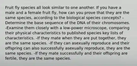 Fruit fly species all look similar to one another. If you have a male and a female fruit fly, how can you prove that they are the same species, according to the biological species concepts? -Determine the base sequence of the DNA of their chromosomes. -Examine them closely with a low-power microscope, comparing their physical characteristics to published species key lists of characteristics. -If they mate when they are put together, they are the same species. -If they can asexually reproduce and their offspring can also successfully asexually reproduce, they are the same species. -If they mate successfully and their offspring are fertile, they are the same species.