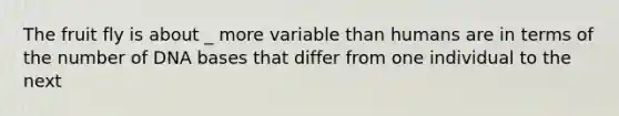 The fruit fly is about _ more variable than humans are in terms of the number of DNA bases that differ from one individual to the next