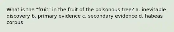 What is the "fruit" in the fruit of the poisonous tree? a. inevitable discovery b. primary evidence c. secondary evidence d. habeas corpus