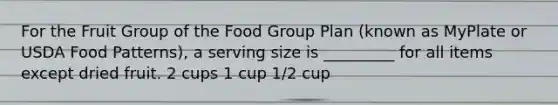 For the Fruit Group of the Food Group Plan (known as MyPlate or USDA Food Patterns), a serving size is _________ for all items except dried fruit. 2 cups 1 cup 1/2 cup