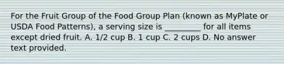 For the Fruit Group of the Food Group Plan (known as MyPlate or USDA Food Patterns), a serving size is _________ for all items except dried fruit. A. 1/2 cup B. 1 cup C. 2 cups D. No answer text provided.