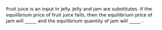 Fruit juice is an input in jelly. Jelly and jam are substitutes. If the equilibrium price of fruit juice falls, then the equilibrium price of jam will _____ and the equilibrium quantity of jam will _____ .