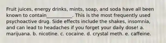 Fruit juices, energy drinks, mints, soap, and soda have all been known to contain___________. This is the most frequently used psychoactive drug. Side effects include the shakes, insomnia, and can lead to headaches if you forget your daily dose! a. marijuana. b. nicotine. c. cocaine. d. crystal meth. e. caffeine.