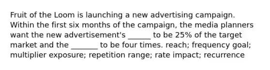 Fruit of the Loom is launching a new advertising campaign. Within the first six months of the campaign, the media planners want the new advertisement's ______ to be 25% of the target market and the _______ to be four times. reach; frequency goal; multiplier exposure; repetition range; rate impact; recurrence