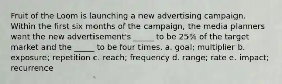 ​Fruit of the Loom is launching a new advertising campaign. Within the first six months of the campaign, the media planners want the new advertisement's _____ to be 25% of the target market and the _____ to be four times. a. ​goal; multiplier b. ​exposure; repetition c. ​reach; frequency d. ​range; rate e. ​impact; recurrence