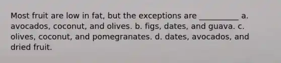 Most fruit are low in fat, but the exceptions are __________ a. avocados, coconut, and olives. b. figs, dates, and guava. c. olives, coconut, and pomegranates. d. dates, avocados, and dried fruit.