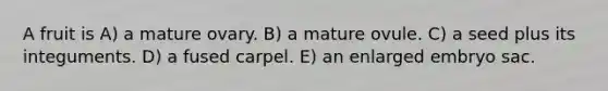 A fruit is A) a mature ovary. B) a mature ovule. C) a seed plus its integuments. D) a fused carpel. E) an enlarged embryo sac.