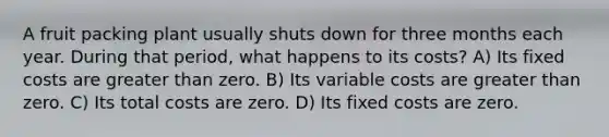 A fruit packing plant usually shuts down for three months each year. During that period, what happens to its costs? A) Its fixed costs are greater than zero. B) Its variable costs are greater than zero. C) Its total costs are zero. D) Its fixed costs are zero.