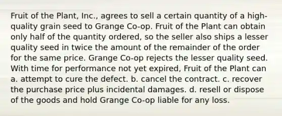 Fruit of the Plant, Inc., agrees to sell a certain quantity of a high-quality grain seed to Grange Co-op. Fruit of the Plant can obtain only half of the quantity ordered, so the seller also ships a lesser quality seed in twice the amount of the remainder of the order for the same price. Grange Co-op rejects the lesser quality seed. With time for performance not yet expired, Fruit of the Plant can a. ​attempt to cure the defect. b. ​cancel the contract. c. ​recover the purchase price plus incidental damages. d. ​resell or dispose of the goods and hold Grange Co-op liable for any loss.