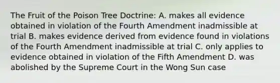 The Fruit of the Poison Tree Doctrine: A. makes all evidence obtained in violation of the Fourth Amendment inadmissible at trial B. makes evidence derived from evidence found in violations of the Fourth Amendment inadmissible at trial C. only applies to evidence obtained in violation of the Fifth Amendment D. was abolished by the Supreme Court in the Wong Sun case