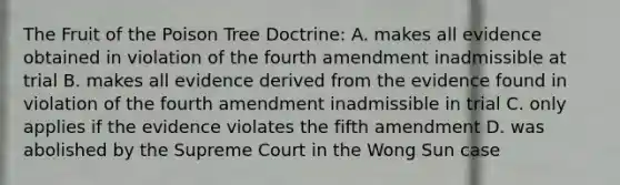 The Fruit of the Poison Tree Doctrine: A. makes all evidence obtained in violation of the fourth amendment inadmissible at trial B. makes all evidence derived from the evidence found in violation of the fourth amendment inadmissible in trial C. only applies if the evidence violates the fifth amendment D. was abolished by the Supreme Court in the Wong Sun case