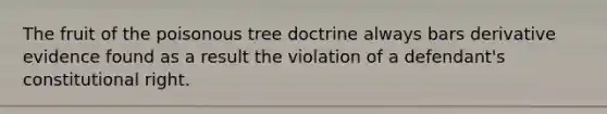 The fruit of the poisonous tree doctrine always bars derivative evidence found as a result the violation of a defendant's constitutional right.