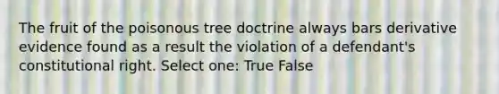 The fruit of the poisonous tree doctrine always bars derivative evidence found as a result the violation of a defendant's constitutional right. Select one: True False