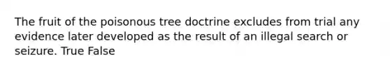 The fruit of the poisonous tree doctrine excludes from trial any evidence later developed as the result of an illegal search or seizure. True False