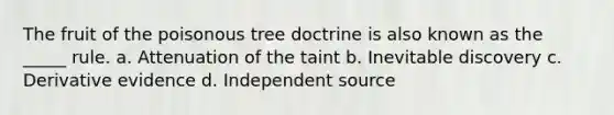 The fruit of the poisonous tree doctrine is also known as the _____ rule. a. Attenuation of the taint b. Inevitable discovery c. Derivative evidence d. Independent source