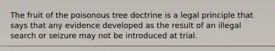 The fruit of the poisonous tree doctrine is a legal principle that says that any evidence developed as the result of an illegal search or seizure may not be introduced at trial.