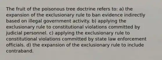 The fruit of the poisonous tree doctrine refers to: a) the expansion of the exclusionary rule to ban evidence indirectly based on illegal government activity. b) applying the exclusionary rule to constitutional violations committed by judicial personnel. c) applying the exclusionary rule to constitutional violations committed by state law enforcement officials. d) the expansion of the exclusionary rule to include contraband.