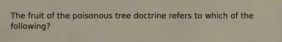 The fruit of the poisonous tree doctrine refers to which of the following?