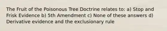 The Fruit of the Poisonous Tree Doctrine relates to: a) Stop and Frisk Evidence b) 5th Amendment c) None of these answers d) Derivative evidence and the exclusionary rule