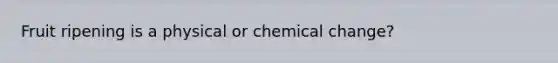 Fruit ripening is a physical or chemical change?
