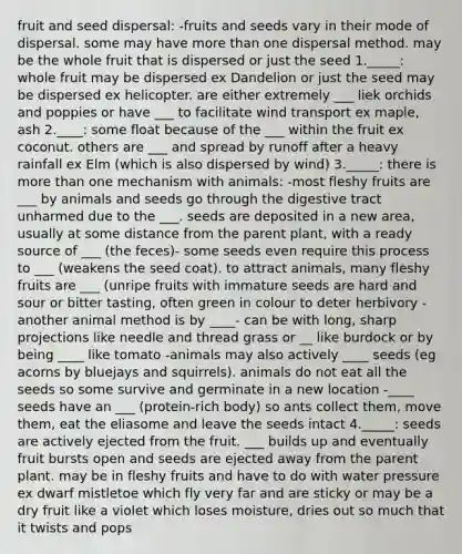 fruit and seed dispersal: -fruits and seeds vary in their mode of dispersal. some may have more than one dispersal method. may be the whole fruit that is dispersed or just the seed 1._____: whole fruit may be dispersed ex Dandelion or just the seed may be dispersed ex helicopter. are either extremely ___ liek orchids and poppies or have ___ to facilitate wind transport ex maple, ash 2.____: some float because of the ___ within the fruit ex coconut. others are ___ and spread by runoff after a heavy rainfall ex Elm (which is also dispersed by wind) 3._____: there is more than one mechanism with animals: -most fleshy fruits are ___ by animals and seeds go through the digestive tract unharmed due to the ___. seeds are deposited in a new area, usually at some distance from the parent plant, with a ready source of ___ (the feces)- some seeds even require this process to ___ (weakens the seed coat). to attract animals, many fleshy fruits are ___ (unripe fruits with immature seeds are hard and sour or bitter tasting, often green in colour to deter herbivory -another animal method is by ____- can be with long, sharp projections like needle and thread grass or __ like burdock or by being ____ like tomato -animals may also actively ____ seeds (eg acorns by bluejays and squirrels). animals do not eat all the seeds so some survive and germinate in a new location -____ seeds have an ___ (protein-rich body) so ants collect them, move them, eat the eliasome and leave the seeds intact 4._____: seeds are actively ejected from the fruit. ___ builds up and eventually fruit bursts open and seeds are ejected away from the parent plant. may be in fleshy fruits and have to do with water pressure ex dwarf mistletoe which fly very far and are sticky or may be a dry fruit like a violet which loses moisture, dries out so much that it twists and pops