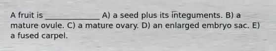 A fruit is ______________ A) a seed plus its integuments. B) a mature ovule. C) a mature ovary. D) an enlarged embryo sac. E) a fused carpel.