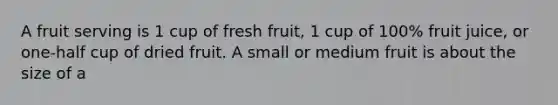 A fruit serving is 1 cup of fresh fruit, 1 cup of 100% fruit juice, or one-half cup of dried fruit. A small or medium fruit is about the size of a